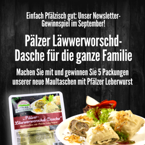 Zu sehen ist ein Plakat der Kissel Hausmetzgerei mit dunklem hölzernen Hintergrund und weißer Schrift. Das Plakat informiert über ein Newsletter Gewinnspiel im September, bei dem man fünf Packungen unserer neuen Maultaschen mit Pfälzer Leberwurst gewinnen kann. Unten mittig abgebildet, ist eine Packung der eingeschweißten neuen "Pfälzer Läwwerworschd-Dasche" und ein Teller, auf dem die Maultaschen bereits appetitlich angerichtet sind mit Röstzwiebeln und kleinem Salat Bouqet.